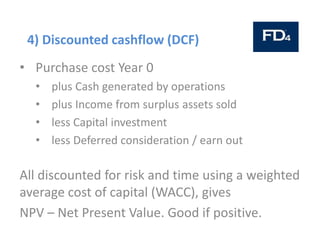 4) Discounted cashflow (DCF)
• Purchase cost Year 0
• plus Cash generated by operations
• plus Income from surplus assets sold
• less Capital investment
• less Deferred consideration / earn out
All discounted for risk and time using a weighted
average cost of capital (WACC), gives
NPV – Net Present Value. Good if positive.
 
