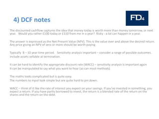 4) DCF notes
The discounted cashflow captures the idea that money today is worth more than money tomorrow, or next
year. Would you rather £100 today or £110 from me in a year? Risky - a lot can happen in a year.
The answer is expressed as the Net Present Value (NPV). This is the value over and above the desired return.
Any price giving an NPV of zero or more should be worth paying.
Typically 8 – 10 year time period. Sensitivity analysis important – consider a range of possible outcomes.
Include assets sellable at termination.
It can be hard to identify the appropriate discount rate (WACC) – sensitivity analysis is important again
It can be manipulated to say what you want to hear (as can most methods).
The maths looks complicated but is quite easy.
The numbers to input look simple but are quite hard to pin down.
WACC – think of it like the rate of interest you expect on your savings. If you’ve invested in something, you
expect a return. If you have partly borrowed to invest, the return is a blended rate of the return on the
shares and the return on the debt.
 