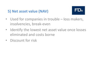 5) Net asset value (NAV)
• Used for companies in trouble – loss makers,
insolvencies, break-even
• Identify the lowest net asset value once losses
eliminated and costs borne
• Discount for risk
 