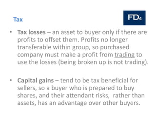 Tax
• Tax losses – an asset to buyer only if there are
profits to offset them. Profits no longer
transferable within group, so purchased
company must make a profit from trading to
use the losses (being broken up is not trading).
• Capital gains – tend to be tax beneficial for
sellers, so a buyer who is prepared to buy
shares, and their attendant risks, rather than
assets, has an advantage over other buyers.
 