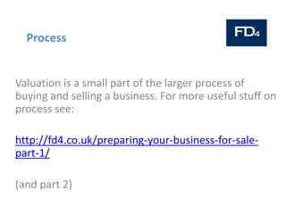 Process
Valuation is a small part of the larger process of
buying and selling a business. For more useful stuff on
process see:
http://fd4.co.uk/preparing-your-business-for-sale-
part-1/
(and part 2)
 
