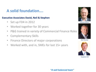A solid foundation….
Executive Associates David, Neil & Stephen
• Set up FD4 in 2012
• Worked together for 30 years
• P&G trained in variety of Commercial Finance Roles
• Complementary Skills
• Finance Directors of major corporations
• Worked with, and in, SMEs for last 15+ years
David Cardno
Neil Dockar
“A well balanced team”
Stephen Hill
 