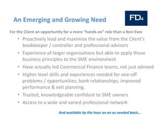 An Emerging and Growing Need
For the Client an opportunity for a more “hands on” role than a Non Exec
• Proactively lead and maximise the value from the Client’s
bookkeeper / controller and professional advisers
• Experience of larger organisations but able to apply those
business principles to the SME environment
• Have actually led Commercial Finance teams, not just advised
• Higher level skills and experiences needed for one-off
problems / opportunities; bank relationships; improved
performance & exit planning.
• Trusted, knowledgeable confidant to SME owners
• Access to a wide and varied professional network
And available by the hour on an as needed basis…
 