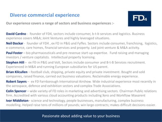 Diverse commercial experience
Passionate about adding value to your business
Our experience covers a range of sectors and business experiences :-
David Cardno - founder of FD4, sectors include consumer, b-t-b services and logistics. Business
experience covers M&A; Joint Ventures and highly leveraged situations.
Neil Dockar - founder of FD4 , ex FD in P&G and Fyffes. Sectors include consumer, franchising, logistics,
e-commerce, care homes, financial services and property. Led joint venture & M&A activity.
Paul Foster – bio pharmaceuticals and pre-revenue start-up expertise. Fund raising and managing
investors / venture capitalists. Intellectual property licensing.
Stephen Hill – ex FD in P&G and Volt, Sectors include consumer and B-t-B Services recruitment.
Experienced in M&A and running European subsidiaries for US parent.
Brian Kilcullen – football club, shipping, private equity and private investment. Bought and sold
companies, raised finance, carried out business valuations. Reclaimable energy experience.
Robert Sayers – ex FD Farnborough International Airshow. Wide industrial experience most recently in
the aerospace, defence and exhibition sectors and complex Trade Associations.
Colin Spencer – wide variety of FD roles in marketing and advertising sectors. Chairman Public relations
firm. Accredited with various cloud accounting products including Xero and Workflow Maxarent
Ivor Middleton– science and technology, people businesses, manufacturing, complex business
modelling. Helped raise tens of millions of pounds; win large contracts; makes difficult decisions easier.
 
