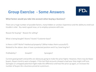 Group Exercise - Some Answers
What factors would you take into account when buying a business?
There are a huge number of possible factors, many hidden or unclear. Experience and the ability to smell out
trouble is vital. You need a good nose, or to employ someone with one.
Reason for buying? Reason for selling?
What is being bought? Shares? Assets? Customer base?
Is there a USP? Niche? Intellectual property? (What makes them successful?)
Related to the above: does it have a protected position and if so, how long for?
Profitability? Growth? Synergies?
Current good growth and profits are obviously going to make the price higher. However, there may be fewer
buyers. Buyers tend to want a bargain. If the last filed accounts showed a bad year they might sniff one.
Synergies or untapped potential might make the difference and haul the price up again, or increase the
number of buyers for a business priced at a premium .
 