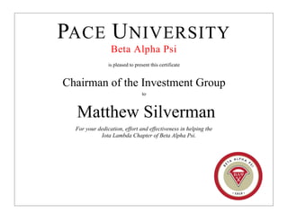PACE UNIVERSITY
Beta Alpha Psi
is pleased to present this certificate
Chairman of the Investment Group
to
Matthew Silverman
For your dedication, effort and effectiveness in helping the
Iota Lambda Chapter of Beta Alpha Psi.
 