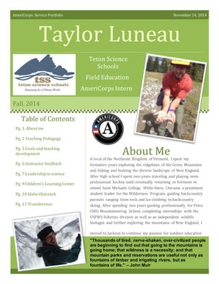 AmeriCorps: Service Portfolio November 14, 2014
Taylor Luneau
Teton Science
Schools
Field Education
AmeriCorps Intern
Fall, 2014
About Me
Table of Contents
A local of the Northeast Kingdom of Vermont, I spent my
formative years exploring the ridgelines of the Green Mountains
and fishing and hunting the diverse landscape of New England.
After high school I spent two years traveling and playing semi-
professional hockey until eventually returning to Vermont to
attend Saint Michaels College. While there, I became a prominent
student leader for the Wilderness Program, guiding backcountry
pursuits ranging from rock and ice climbing to backcountry
skiing. After spending two years guiding professionally for Petra
Cliffs Mountaineering School, completing internships with the
USFWS fisheries division as well as an independent wildlife
biologist and further exploring the mountains of New England, I
moved to Jackson to continue my passion for outdoor education
as an instructor with the Teton Science Schools."Thousands of tired, nerve-shaken, over-civilized people
are beginning to find out that going to the mountains is
going home; that wildness is a necessity; and that
mountain parks and reservations are useful not only as
fountains of timber and irrigating rivers, but as
fountains of life." – John Muir
Pg. 1. About me
Pg. 2 Teaching Pedagogy
Pg. 3 Goals and teaching
development
Pg. 6 Instructor feedback
Pg. 7 Leadership in science
Pg. 9 Children’s Learning Center
Pg. 10 Idaho Outreach
Pg. 11 Transference
 