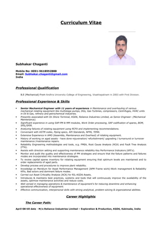 Curriculum Vitae
Subhakar Chaganti
Mobile No: 0091-9618952888
Email: Subhakar.chaganti@gmail.com
India
Professional Qualification
B.E (Mechanical) From Andhra University College of Engineering, Visakhapatnam in 2003 with First Division.
Professional Experience & Skills
 Senior Mechanical Engineer with 11 years of experience in Maintenance and overhauling of various
mechanical rotating equipment like multistage pumps, DGs, Gas Turbines, compressors, Centrifuges, HVAC units
in Oil & Gas, refinery and petrochemical industries.
 Presently associated with On Shore Terminal, KGD6, Reliance Industries Limited, as Senior Engineer- (Mechanical
Maintenance).
 Significant experience in using SAP-PM & MM modules, Work Order processing, SAP codification of spares, BOM,
SPIL/SPIR.
 Analyzing failures of rotating equipment using RCFA and implementing recommendations.
 Conversant with ASTM codes, Piping specs, API Standards, NFPA, TEMA.
 Extensive Experience in AMO (Assembly, Maintenance and Overhaul) of rotating equipment.
 History of working on aged assets - have done rejuvenation/ refurbishment/ upgrading / turnaround or turnover
maintenance /maintenance repairs.
 Reliability Engineering methodologies and tools, e.g. FMEA, Root Cause Analysis (RCA) and Fault Tree Analysis
(FTA).
 Assists with direction setting and supporting maintenance reliability Key Performance Indicators (KPI's).
 Monitor and audit the quality and effectiveness of PM strategies and ensure that the failure patterns and failures
modes are incorporated into maintenance strategies.
 To review capital spares inventory for rotating equipment ensuring that optimum levels are maintained and to
order replacements of aged parts.
 Develop process and procedures to improve plant reliability.
 Knowledge on Meridium for Asset Performance Management (APM Frame work)-Work management & Reliability
KPIs, Bad actors and dominant failure modes.
 Carried out Asset Criticality Analysis (ACA) for RIL-KGD6 Assets.
 Introduces & maintains best practices, systems and tools that will continuously improve the availability of the
assets, optimize maintenance activities and reduce costs.
 Well versed in managing operations & maintenance of equipment’s for reducing downtime and enhancing
operational effectiveness of equipment.
 Effective communication, interpersonal skills with strong analytical, problem solving & organizational abilities.
Career Highlights
The Career Path:
April-08-till date - M/s Reliance Industries Limited – Exploration & Production, KGD6, Kakinada, India
 