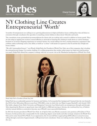 NY Clothing Line Creates
Entrepreneurial 'Worth'
Cheryl Conner
ContributorReprinted from 8/07/2014 • forbes.com
A number of entrepreneurs are cashing in on a growing phenomenon in high-end fashion: luxury clothing lines that sell direct to
consumers through consultants who specialize in matching couture fashion to their clients’ lifestyles and needs.
The consultants create personalized recommendations for clients who are seeking style counsel in addition to luxury goods. They
are also adept at tapping into women’s natural affinities to network by featuring the clothing in trunk shows at various boutique
locations or via luxury shopping experiences in women’s homes. It is social selling at its best, creating immersive experiences that
combine online technology such as the ability to build an “e-closet” with hands-on exposure to the fit and the feel of high-end
luxury clothes.
“We call it ‘personalized luxury’,” says Wendy Selig-Prieb, the President of Worth New York, one of the companies that is leading
the entrepreneurial charge. For couture clothing, it’s a selling proposition that neither online giants nor high-end retail locations
can match. Selig-Prieb shared her company’s strategy with me in a recent visit at the Manhattan headquarters of Worth New York.
Wendy Selig-Prieb is President of Worth New York
Selig-Prieb has an undeniable passion for business and fashion. As I researched her background I learned that she was formerly
the CEO of the Milwaukee Brewers team from 1998-2004, a time in which she was Major League Baseball’s only female CEO.
She holds a degrees from Tufts University and Marquette University Law School and is an entrepreneur through and through.
After departing the Brewers to spend more time with family in 2004 and moving to Arizona, she combined her love of fashion
with her natural abilities to network to become one of Worth’s most successful distributors.
In 2012 she became president of Worth New York. As of April of this year, Wendy assumed a new position as President of New
Ventures. In this position she is responsible for the marketing, digital, social media and other strategic initiatives for Worth New
York and its sister brand, W by Worth. As an organization, the 23-year-old firm is approaching $100 million in annual revenue,
selling through a network of approximately 1,200 personal style consultants. Some are making incomes well into the six figures,
she says.
continued on next page 
 