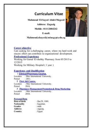 Curriculum Vitae
Mahmoud El-Sayed Abdel-Megeed
Address: Zagazig
Mobile: 01112084242
E-mail:
Mahmoud.elsayed@miuegypt.edu.eg
Career objective
I am seeking for a challenging career, where my hard work and
sincere effort can contribute to organizational development.
Professional Experience
Working for Gamal El-shobky Pharmacy from 05/2015 to
12/2015
Working for Military Hospital ( 1 year )
Experience and Qualification
1 ClinicalPharmacy Course.
Location : Misr International University.
Period : 2011.
2 First Aid Course.
Location : Misr International University.
Period :2010.
3 Pharmacy ManagementPromotion& Drug Marketing
Location : Misr International University.
Period :2010.
PersonalData
Date of birth : Dec29, 1989.
Nationality : Egyptian.
Gender : male.
Address : zagazig.
Country : Egypt.
 