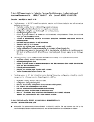 Project : SAP Support related to Production Planning , Plant Maintenance , Product Costing and
Inventory Management for HERSHEY INDIA PVT LTD, formally GODREJ HERSHEY LTD.
Duration : Sept 2008 to March 2016.
• Providing support in MY SAP related to production planning for In-house production and sub-contracting
production environment
o Day to day handling of errors and identifying related root causes
o Preparing Functional specification for new reports and processes
o Configuration setting for new plant setup & new business process.
o Providing training to end users.
o Review all job aids related to PP module and ensure that they correspond to the current processes and
are in sync with the BBP documents.
o Analysis of manufacturing variances for in house production. Settlement and closure process of
production orders.
o Analysis of purchase variance for sub contracting.
o Support to MRP/MPS/LTP process.
o Granular data retrieval as per business needs from SAP.
o Testing and Bug fixes of new process as well as for new plant before release to live.
o Providing manual support to Manufacturing & Co Manufacturing site Godown to maintain stock on
FIFO basis for all Raw materials & Semi finished materials through Bin card register as per Hershey’s
standard.
• Efficiently providing support in SAP, related to Plant Maintenance for In house production environment.
o Day to day handling of errors and user queries.
o Providing training to the users.
o Review all job aids related to PM module and ensure that they correspond to the current processes and
are in sync with the BBP documents.
o PM order settlement analysis.
o Granular data retrieval as per business needs from SAP.
o Testing of new process before release to live.
• Providing support in MY SAP related to Product Costing/ Accounting configuration related to material
management for In house production , Co packing plants and CFA’s
o Day to day handling of errors and user queries.
o Configuration settings for new plant.
o Checking of accounting configuration related to material management.
o Cost estimate with alternate production version.
o Checking of various master data related to product costing.
o Master Data upload through LSMW on requirement basis.
o Help CFA’s to manually setup Bin Register to maintain stock on FIFO basis and setup
Separate Bins to control stocks which have less shelf life data .
Project : SAP Roll out for GODREJ HERSHEY FOODS & BEVERAGES LTD
Duration : January 2008 – Aug 2008
• Responsible for Requirement Gathering/Analysis (AS-IS and TO-BE) for the Tea business and day to day
coordination with Siemens implementation team and Hershey Global team for configuring the system.
 
