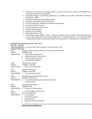 • Working as a team member for Implementation of Commercial & Financial module of BPCS (ERP) for all
Units of Reckitt & Colman of Bangladesh.
• Developing Programs and defining specifications on AS-400 using CLP-400 & RPG-400 for additional
requirement on BPCS.
• Flash reports and various Sales Analysis Reports.
• Calculation of Freight for Inter-Unit dispatches.
• Secondary Sales Entry, Validation, Computation and Reporting.
• Calculation of Stock-In-Transit.
• Develop interface to Costing system.
• Vendor Evaluation Report.
• Aging Analysis of Debtors.
• Blank Check System in ACR.
• I was leading a project ‘DMCAP’ - which enables the company to save around 10 million INR by providing
on-line capping Deductible Merchandising (DM) Spent on marketing expenses. The project demanded
complete and thorough command over the Business processes and I.T. technicalities (i.e. on RPG/CLP etc.).
MICROTECH SYSTEM (P) LTD, CALCUTTA
Dec 1991 – Jul 1994
Analyst programmer,...developing tailor made packages for following major clients
Projects Undertaken
Client Damodar Cement & Slag Ltd. (Subs. of Cement Corporation Of India)
Platform FOXBASE+, DOS
Responsibilities • Financial Accounting System.
• Payroll System.(for Factory & HO)
• Inventory Controlling System
• Invoicing & Billing System.
Client Oberoi Grand, Calcutta
Platform FOXBASE+, SCO UNIX
Responsibilities • Stores Accounting System
Client Oberoi Grand, Calcutta
Platform FOXBASE+, SCO UNIX
Responsibilities • Stores Accounting System
Client West Bengal Industrial Development Corp.
Platform FOXBASE+, NOVEL (2.0)
Responsibilities • Financial Accounting System with Loan Calculation.
• B. Payroll System
Client Central Valuation Board
Platform FOXBASE+, DOS
Responsibilities • Software on Land Valuation
Client Reckitt & Colman of (India) Ltd.
Platform FoxPro, Novel Netware
Responsibilities • Excise Software
• Financial Accounting.
• Invoicing System.
• Software for Stock reconciliation.
EDUCATIONAL CREDENTIALS
 