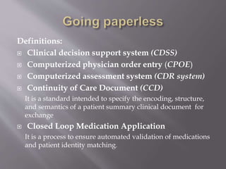 Definitions:
 Clinical decision support system (CDSS)
 Computerized physician order entry (CPOE)
 Computerized assessment system (CDR system)
 Continuity of Care Document (CCD)
It is a standard intended to specify the encoding, structure,
and semantics of a patient summary clinical document for
exchange
 Closed Loop Medication Application
It is a process to ensure automated validation of medications
and patient identity matching.
 