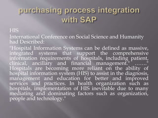 HIS
International Conference on Social Science and Humanity
had Described:
"Hospital Information Systems can be defined as massive,
integrated systems that support the comprehensive
information requirements of hospitals, including patient,
clinical, ancillary and financial management." ……."
Hospitals are becoming more reliant on the ability of
hospital information system (HIS) to assist in the diagnosis,
management and education for better and improved
services and practices. In health organization such as
hospitals, implementation of HIS inevitable due to many
mediating and dominating factors such as organization,
people and technology."
 