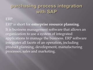 ERP
ERP is short for enterprise resource planning.
It is business management software that allows an
organization to use a system of integrated
applications to manage the business. ERP software
integrates all facets of an operation, including
product planning, development, manufacturing
processes, sales and marketing.
 