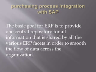 The basic goal for ERP is to provide
one central repository for all
information that is shared by all the
various ERP facets in order to smooth
the flow of data across the
organization.
 