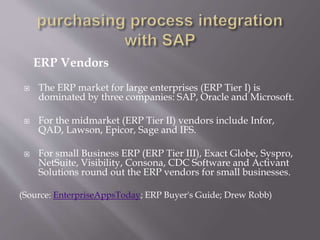 ERP Vendors
 The ERP market for large enterprises (ERP Tier I) is
dominated by three companies: SAP, Oracle and Microsoft.
 For the midmarket (ERP Tier II) vendors include Infor,
QAD, Lawson, Epicor, Sage and IFS.
 For small Business ERP (ERP Tier III), Exact Globe, Syspro,
NetSuite, Visibility, Consona, CDC Software and Activant
Solutions round out the ERP vendors for small businesses.
(Source: EnterpriseAppsToday; ERP Buyer's Guide; Drew Robb)
 