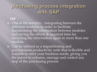 ERP
 One of the benefits; - Integrating between the
different modules in order to facilitate
transforming the information between modules
and saving the efforts & required time for
recording the information again in more than one
module.
 Can be utilized as a requisitioning and
procurement productivity suite that is flexible and
scalable to meet your business needs, giving you
the power to enhance, manage and control any
step of the purchasing process
 