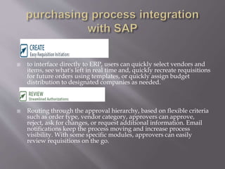  to interface directly to ERP, users can quickly select vendors and
items, see what's left in real time and, quickly recreate requisitions
for future orders using templates, or quickly assign budget
distribution to designated companies as needed.
 Routing through the approval hierarchy, based on flexible criteria
such as order type, vendor category, approvers can approve,
reject, ask for changes, or request additional information. Email
notifications keep the process moving and increase process
visibility. With some specific modules, approvers can easily
review requisitions on the go.
 