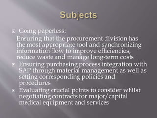  Going paperless:
Ensuring that the procurement division has
the most appropriate tool and synchronizing
information flow to improve efficiencies,
reduce waste and manage long-term costs
 Ensuring purchasing process integration with
SAP through material management as well as
setting corresponding policies and
procedures
 Evaluating crucial points to consider whilst
negotiating contracts for major/capital
medical equipment and services
 