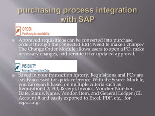  Approved requisitions can be converted into purchase
orders through the connected ERP. Need to make a change?
The Change Order Module allows users to open a PO, make
necessary changes, and reroute it for updated approval.
 Saved in your transaction history, Requisitions and POs are
easily accessed for quick reference. With the Search Module,
you can search based on multiple criteria such as
Requisition ID, PO, Receipt, Invoice, Voucher Number,
Date, Status, Name, Vendor, Item, and General Ledger (GL
Account # and easily exported to Excel, PDF, etc,. for
reporting.
 