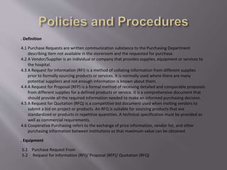 4. Definition
4.1 Purchase Requests are written communication substance to the Purchasing Department
describing item not available in the storeroom and the requested for purchase.
4.2 A Vendor/Supplier is an individual or company that provides supplies, equipment or services to
the hospital.
4.3 A Request for Information (RFI) is a method of collating information from different supplies
prior to formally sourcing products or services. It is normally used where there are many
potential suppliers and not enough information is known about them.
4.4 A Request for Proposal (RFP) is a formal method of receiving detailed and comparable proposals
from different supplies for a defined products or service. It is a comprehensive document that
should provide all the required information needed to make an informed purchasing decision.
4.5 A Request for Quotation (RFQ) is a competitive bid document used when inviting vendors to
submit a bid on project or products. An RFQ is suitable for sourcing products that are
standardized or products in repetitive quantities. A technical specification must be provided as
well as commercial requirements.
4.6 Cooperative Purchasing refers to the exchange of price information, vendor list, and other
purchasing information between institutions so that maximum value can be obtained.
5. Equipment
5.1 Purchase Request From
5.2 Request for Information (RFI)/ Proposal (RFP)/ Quotation (RFQ)
 