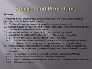 6. Procedure
The following process ensures that all purchases are beneficial to the institution. Process is
depicted in a diagram. (Refer to PD 02- 001-0)
6.1 The Store Keeping submit requests for regularly consumed supplies only.
6.2 Purchase Requests for new items must be made by concerned units/ department and may be
Accompanied by products/ item descriptions.
6.3 All requests must have been signed by the respective department heads.
6.4 Requested items classified as Prohibited Item are not accepted. There include;
6.4.1 Personal items such as pencils and other personal care items.
6.4.2 Luxurious items; wherein more expensive new products have no proven advantage or
Benefits over the current and more economical products in the hospital supplies.
6.5 Single Transactions which include items needed in few amounts or used infrequently and
Costs SR 2000 are bought directly by Purchase Agents, upon approval from the Purchasing
Manager.
6.5.1 Purchase Agent scout and present the best price to the Purchasing Manager.
6.5.2 Funds are requested directly from the Finance Department.
6.5.3 Relevant expenses may be reimbursed as Petty Cash, as per Finance Department Policy.
6.5.4 Official receipt Department.
 
