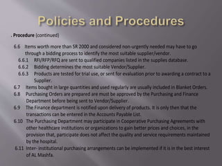6. Procedure (continued)
6.6 Items worth more than SR 2000 and considered non-urgently needed may have to go
through a bidding process to identify the most suitable supplier/vendor.
6.6.1 RFI/RFP/RFQ are sent to qualified companies listed in the supplies database.
6.6.2 Bidding determines the most suitable Vendor/Supplier.
6.6.3 Products are tested for trial use, or sent for evaluation prior to awarding a contract to a
Supplier.
6.7 Items bought in large quantities and used regularly are usually included in Blanket Orders.
6.8 Purchasing Orders are prepared are must be approved by the Purchasing and Finance
Department before being sent to Vendor/Supplier.
6.9 The Finance department is notified upon delivery of products. It is only then that the
transactions can be entered in the Accounts Payable List.
6.10 The Purchasing Department may participate in Cooperative Purchasing Agreements with
other healthcare institutions or organizations to gain better prices and choices, in the
provision that, participate does not affect the quality and service requirements maintained
by the hospital.
6.11 Inter- institutional purchasing arrangements can be implemented if it is in the best interest
of AL Mashfa.
 