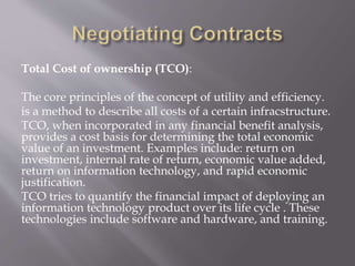 Total Cost of ownership (TCO):
The core principles of the concept of utility and efficiency.
is a method to describe all costs of a certain infracstructure.
TCO, when incorporated in any financial benefit analysis,
provides a cost basis for determining the total economic
value of an investment. Examples include: return on
investment, internal rate of return, economic value added,
return on information technology, and rapid economic
justification.
TCO tries to quantify the financial impact of deploying an
information technology product over its life cycle . These
technologies include software and hardware, and training.
 