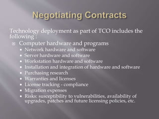 Technology deployment as part of TCO includes the
following :
 Computer hardware and programs
 Network hardware and software
 Server hardware and software
 Workstation hardware and software
 Installation and integration of hardware and software
 Purchasing research
 Warranties and licenses
 License tracking - compliance
 Migration expenses
 Risks: susceptibility to vulnerabilities, availability of
upgrades, patches and future licensing policies, etc.
 