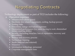 Technology deployment as part of TCO includes the following :
 Operation expenses
 Infrastructure (floor space)
 Electricity (for related equipment, cooling, backup power)
 Testing costs
 Downtime, outage and failure expenses
 Diminished performance (i.e. users having to wait, diminished
money-making ability)
 Security (including breaches, loss of reputation, recovery and
prevention)
 Backup and recovery process
 Technology training
 Audit (internal and external)
 Insurance
 Information technology personnel
 Corporate management time
 