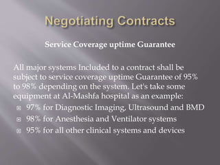 Service Coverage uptime Guarantee
All major systems Included to a contract shall be
subject to service coverage uptime Guarantee of 95%
to 98% depending on the system. Let's take some
equipment at Al-Mashfa hospital as an example:
 97% for Diagnostic Imaging, Ultrasound and BMD
 98% for Anesthesia and Ventilator systems
 95% for all other clinical systems and devices
 