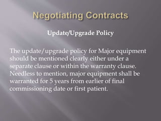 Update/Upgrade Policy
The update/upgrade policy for Major equipment
should be mentioned clearly either under a
separate clause or within the warranty clause.
Needless to mention, major equipment shall be
warranted for 5 years from earlier of final
commissioning date or first patient.
 