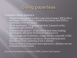 Consider these statistics:
o Organizations spend in labor costs (on average): $20 to file a
document, $120 to find a misfiled document, and $220 to
reproduce a lost document.
o Of all documents, 7.5 percent get lost; 3 percent of the
remainder get misfiled.
o Professionals spend 5–15 percent of their time reading
information, but up to 50 percent looking for it.
o The average cost to process a single invoice manually is $24.
o Of 1,200 organizations surveyed, 40 percent indicated
disaster recovery planning is not a priority.
o Two out of five companies that experience a disaster are out
of business in five years.
Sources: PricewaterhouseCoopers, IOMA, Gartner and Captaris.
 