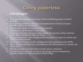 Advantages:
 To overcome problems and delay when transferring paper medical
records.
 To improve problems with loss or misplacement of physical paper
records and record envelopes.
 To save time spent on handling paper records.
 Information can be shared more easily.
 Email and intranet communication within the practice reduce internal
paper flows, telephone calls and faxes.
 Increase in security and confidentiality because it is easier to control and
audit access to records.
 Opportunity to improve the existing electronic patient records (EPR).
 More efficient and effective consultations (all information is available and
up-to-date(
 Mixing of paper and electronic records causes confusion.
 Patient access to records can be an advantage (more transparency,
equality within the doctor-patient relationship(
 