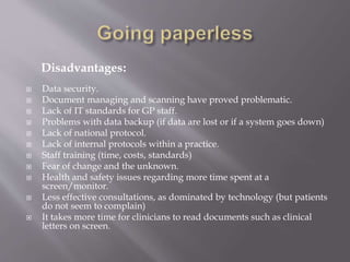 Disadvantages:
 Data security.
 Document managing and scanning have proved problematic.
 Lack of IT standards for GP staff.
 Problems with data backup (if data are lost or if a system goes down)
 Lack of national protocol.
 Lack of internal protocols within a practice.
 Staff training (time, costs, standards)
 Fear of change and the unknown.
 Health and safety issues regarding more time spent at a
screen/monitor.
 Less effective consultations, as dominated by technology (but patients
do not seem to complain)
 It takes more time for clinicians to read documents such as clinical
letters on screen.
 