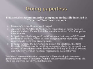 Traditional telecommunication companies are heavily involved in
“Paperless” healthcare markets
 Germany’s e-health smartcard project
 Austria’s the NÖMED WAN-project. connecting all public hospitals
there via a Master Patient Index that uses the Austrian E-Card for patient
identification.
 In Spain, installed a regional health network that uses an SAP based
medication module, which enables a large number of primary care
centers to do electronic prescriptions.
 In Saudi Arabia, the new ongoing project for Electronic Medical
Records (EMR) across its health system particularly the integration of
diverse information systems. It effectively linking an EMR to existing
and future systems, at hospital, regional and national levels.
Traditional telecommunication companies will not develop its own next
generation HIS which is important, but it is certainly not indispensable to life.
Their key expertise lies in system integration.
 