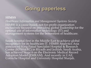 HIMSS
Healthcare Information and Management Systems Society
HIMSS is a cause-based, not-for-profit organization
exclusively focused on providing global leadership for the
optimal use of information technology (IT) and
management systems for the betterment of healthcare.
Saudi hospital first in the Middle East to achieve global
recognition for its healthcare IT. HIMSS Analytics Asia
announced King Faisal Specialist Hospital & Research
Center (KFSH&RC) in Riyadh and Jeddah, Saudi Arabia,
has achieved Stage 6 on the Electronic Medical Record
Adoption Model (EMRAM). And recently in UAE,
Corniche Hospital and University Hospital Sharjah.
 