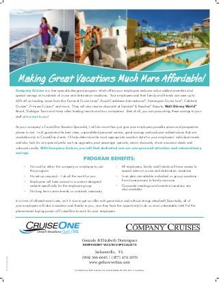 Making Great Vacations Much More Affordable!iiis
• No cost for either the company or employee to join
this program
• No set-up required – I do all the work for you
• Employees will have access to a custom-designed
website specifically for the employee group
• No long term commitments or contracts necessary
• All employees, family and friends will have access to
special rates on cruise and destination vacations
• I can plan remarkable individual or group vacations -
from honeymoons to family reunions
• Corporate meetings and incentive vacations are
also available
CA 2006278-40, FLST 35829, IA 655, WA 601698664, NV 2005-0073. © CruiseOne.
Company Cruises is a free specially designed program which offers your employees exclusive value added amenities and
special savings on hundreds of cruise and destination vacations. Your employees and their family and friends can save up to
60% off on leading cruise lines like Carnival Cruise Lines®
, Royal Caribbean International®
, Norwegian Cruise Line®
, Celebrity
Cruises®
, Princess Cruises®
and more. They will also receive discounts at Sandals®
 Beaches®
Resorts, Walt Disney World®
Resort, Trafalgar Tours and many other leading resorts and tour companies. Best of all, you can pass along these savings to your
staff at no cost to you!
As your company’s CruiseOne Vacation Specialist, I will do more than just give your employees possible prices and prospective
places to visit. I will guarantee the best rates, unparalleled personal service, great savings and exclusive added values that are
available only to CruiseOne clients. I’ll help determine the most appropriate vacation style for your employees’ individual needs
and also look for any special perks such as upgrades, past passenger specials, senior discounts, shore excursion deals and
onboard credits. With Company Cruises, you will find dedicated one-on-one personal attention and extraordinary
savings.
Program Benefits:
In a time of inflated travel costs, isn’t it nice to get an offer with great value and without strings attached? Essentially, all of
your employees will take a vacation and thanks to you, now they have the opportunity to do so at an unbeatable rate! Put the
phenomenal buying power of CruiseOne to work for your employees.
CI14060000954904
Gonzalo  Elizabeth Dominguez
INDEPENDENT VACATION SPECIALISTS
Jacksonville, FL
(904) 366-6645 / (877) 474-2070
www.gotherewithus.com
 