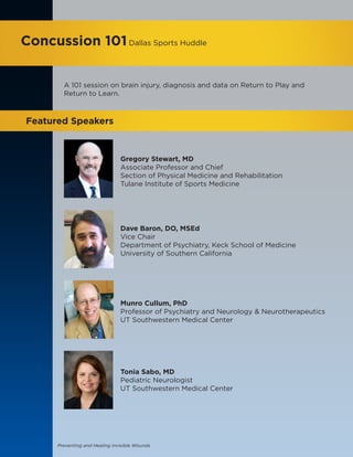 Preventing and Healing Invisible Wounds
Concussion 101Dallas Sports Huddle
Featured Speakers
A 101 session on brain injury, diagnosis and data on Return to Play and
Return to Learn.
Gregory Stewart, MD
Associate Professor and Chief
Section of Physical Medicine and Rehabilitation
Tulane Institute of Sports Medicine
Dave Baron, DO, MSEd
Vice Chair
Department of Psychiatry, Keck School of Medicine
University of Southern California
Munro Cullum, PhD
Professor of Psychiatry and Neurology & Neurotherapeutics
UT Southwestern Medical Center
Tonia Sabo, MD
Pediatric Neurologist
UT Southwestern Medical Center
 