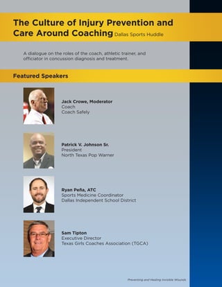 Preventing and Healing Invisible Wounds
The Culture of Injury Prevention and
Care Around CoachingDallas Sports Huddle
Featured Speakers
Jack Crowe, Moderator
Coach
Coach Safely
Patrick V. Johnson Sr.
President
North Texas Pop Warner
Ryan Peña, ATC
Sports Medicine Coordinator
Dallas Independent School District
Sam Tipton
Executive Director
Texas Girls Coaches Association (TGCA)
A dialogue on the roles of the coach, athletic trainer, and
officiator in concussion diagnosis and treatment.
 