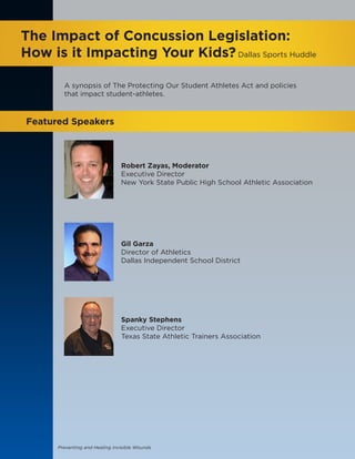 Preventing and Healing Invisible Wounds
The Impact of Concussion Legislation:
How is it Impacting Your Kids?Dallas Sports Huddle
Featured Speakers
Robert Zayas, Moderator
Executive Director
New York State Public High School Athletic Association
Gil Garza 
Director of Athletics
Dallas Independent School District
Spanky Stephens
Executive Director
Texas State Athletic Trainers Association
A synopsis of The Protecting Our Student Athletes Act and policies
that impact student-athletes.
 