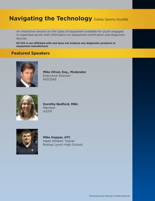 Preventing and Healing Invisible Wounds
Navigating the Technology Dallas Sports Huddle
Featured Speakers
Mike Oliver, Esq., Moderator
Executive Director
NOCSAE
Dorothy Bedford, MBA
Member
ASTM
Mike Hopper, ATC
Head Athletic Trainer
Bishop Lynch High School
An interactive session on the types of equipment available for youth engaged
in organized sports with information on equipment certification and diagnostic
devices.
NCYSS is not affiliated with and does not endorse any diagnostic products or
equipment manufacturer
 