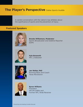Preventing and Healing Invisible Wounds
The Player’s Perspective Dallas Sports Huddle
Featured Speakers
Brooke Williamson, Moderator
Sports Broadcaster and Sideline Reporter
ESPN
Kyle Bosworth
NFL Linebacker
Jen Welter, PhD
Running Back and Coach
Texas Revolution
Byron Williams
President
NFLPA Dallas and
Former NFL Wide Receiver
A candid conversation with the nation’s top athletes about
the significance of sports and the prevention of injury.
 
