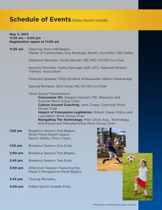 Preventing and Healing Invisible Wounds
Schedule of EventsDallas Sports Huddle
May 3, 2015
11:30 am – 4:00 pm
Registration opens at 11:00 am
11:30 am 	 Opening Town Hall Begins
		 Master of Ceremonies: Guy Rawlings, Sports Journalist, CBS Dallas
		 Welcome Remarks: David Satcher, MD, PhD, NCYSS Co-Chair
		 Keynote Remarks: Kathy Dieringer, EdD, ATC, National Athletic
		Trainers’ Association
		 Featured Speaker: PASS Student Ambassador Allison Kasacavage
		 Special Remarks: Eliot Sorel, MD, NCYSS Co-Chair
		Work Group Presentations
			Concussion 101. Gregory Stewart, MD, Research and
			 Science Work Group Chair
			Culture Around Coaching. Jack Crowe, Coaching Work 	
			Group Chair
			Impact of Concussion Legislation. Robert Zayas, Policy and
			 Legislation Work Group Chair
			Navigating The Technology. Mike Oliver, Esq., Technology 	
			 and Equipment Manufacturing Work Group Chair
1:05 pm 	 Breakout Session One Begins.
		 PASS Photo Booth Opens.
		 Sports Safety Clinics Open.
1:50 pm 	 Breakout Session One Ends.
2:00 pm 	 Breakout Session Two Begins.
2:45 pm 	 Breakout Session Two Ends.
3:00 pm 	 Afternoon Session Featuring the
		 Player’s Perspective Panel Begins.
3:45 pm 	 Closing Remarks.
4:00 pm 	 Dallas Sports Huddle Ends.
 