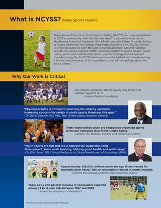 Preventing and Healing Invisible Wounds
What is NCYSS?Dallas Sports Huddle
The National Council on Youth Sports Safety, (NCYSS) Inc. was established
in 2013 in partnership with the Satcher Health Leadership Institute at
Morehouse School of Medicine (SHLI/MSM) and the Milken Institute School
of Public Health at The George Washington University. NCYSS is a 501(c)
(3) that executes its work through a multidisciplinary panel of national
experts on various subject matter including medicine, public health, public
policy, youth and professional sports, and technology and equipment
manufacturing. Each NCYSS advisory council is tasked with implementing
a distinct initiative and, at its completion, a set of national standards for
youth safety.
Why Our Work Is Critical
The obesity epidemic affects nearly one-third of all
children aged 10 to 17.
	 -Kaiser Family Foundation
“Physical activity is critical to reversing the obesity epidemic.
Increasing concern for safety in youth sports threatens this goal.”
- Dr. David Satcher, MD, PhD, 16th United States Surgeon General
Thirty-eight million youth are engaged in organized sports
at the pre-collegiate level in the United States.
	 Centers for Disease Control and Prevention (CDC)
“Youth sports are fun and are a catalyst for leadership skills
development, team work learning, lifelong good health and well-being.”
- Dr. Eliot Sorel, MD, Clinical Professor of Global Health and of Psychiatry, GWU
Approximately 248,000 children under the age 19 are treated for
traumatic brain injury (TBI) or concussions related to sports annually.
	 - Centers for Disease Control and Prevention (CDC)
There was a 200 percent increase in concussions reported
among 14 to 19 year olds between 1997 and 2007.
	 - American Academy of Pediatrics
 