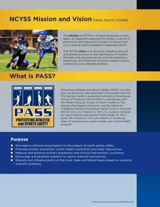 Preventing and Healing Invisible Wounds
The mission of NCYSS is to raise awareness of and
apply an integrative approach to create a culture of
prevention and reduce the number of injuries that
occur among youth engaged in organized sports.
The NCYSS vision is to become a leading national
and global resource on the significance of healthy
lifestyles and physical activity and the prevention,
awareness, and treatment of sports-related injuries
suffered by pre-collegiate athletes.
NCYSS Mission and VisionDallas Sports Huddle
What is PASS?
Protecting Athletes and Sports Safety (PASS) is a two-
year initiative that was launched in November 2013 by
The Satcher Health Leadership Institute at Morehouse
School of Medicine (SHLI/MSM) in partnership with
the Milken Institute School of Public Health at The
George Washington University and the National
Collegiate Athletic Association Sport Science Institute
(NCAA SSI). Co-Chaired by 16th U.S. Surgeon General
Dr. David Satcher and global health leader Dr. Eliot
Sorel, the initiative is the culmination of numerous
years of experience in public health and mental health
research.
Purpose
„„ Stimulate a national conversation on the subject of youth sports safety
„„ Promote primary prevention, public health orientation and early intervention
„„ Measure and enhance primary prevention and clinical interventions’ outcomes
„„ Encourage and facilitate research on sports-induced concussions
„„ Educate and influence policy at the local, state and federal levels based on evolving
scientific evidence
 