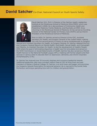 Preventing and Healing Invisible Wounds
David SatcherCo-Chair, National Council on Youth Sports Safety
David Satcher, M.D., Ph.D. is Director of the Satcher Health Leadership
Institute at the Morehouse School of Medicine (SHLI/MSM), which was
established in 2006. He is also professor of Community Health and
Preventive Medicine, Family Medicine, and Psychiatry at MSM. Since
returning to the Morehouse School of Medicine, he has served as founding
Director of the National Center for Primary Care (NCPC) and as Interim
President of the Morehouse School of Medicine.
Prior to 2002, Dr. Satcher served as Director of the CDC, Assistant
Secretary for Health, and Surgeon General of the United States, making
him only the second person in history to serve simultaneously as Surgeon
General and Assistant Secretary for Health. As Surgeon General, Dr. Satcher released the first
ever Surgeons General Reports on Mental Health, Oral Health, Sexual Health, and Overweight
and Obesity. As Assistant Secretary for Health, he led the development of Healthy People
2010 where the goal of eliminating disparities in health was first articulated and served on
the WHO Commission on Social Determinants of Health. Satcher has also served as a Mental
Health Advisor to the National Football League (NFL), meeting with former players and their
spouses in various cities to educate them on depression, dementia, and chronic traumatic
encephalopathy (CTE).
Dr. Satcher has received over 50 honorary degrees and numerous leadership awards.
Additional leadership roles have included, Interim Dean & CEO at King Drew and past
President of Meharry Medical College. Dr. Satcher is an avid rower and jogger who promotes
the Surgeons General Prescription for personal behavior. He is married to the former Nola
Richardson and enjoys spending time with his children and grandchildren.
 