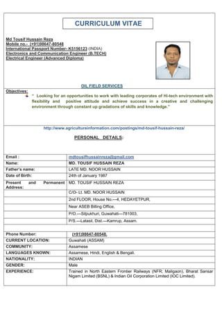 CURRICULUM VITAE
Md Tousif Hussain Reza
Mobile no.- (+91)98647-80548
International Passport Number- K5156123 (INDIA)
Electronics and Communication Engineer (B.TECH)
Electrical Engineer (Advanced Diploma)
OIL FIELD SERVICES
Objectives:
“ Looking for an opportunities to work with leading corporates of Hi-tech environment with
flexibility and positive attitude and achieve success in a creative and challenging
environment through constant up gradations of skills and knowledge.”
http://www.agricultureinformation.com/postings/md-tousif-hussain-reza/
PERSONAL DETAILS:
Email : mdtousifhussainreza@gmail.com
Name: MD. TOUSIF HUSSAIN REZA
Father’s name: LATE MD. NOOR HUSSAIN
Date of Birth: 24th of January 1987
Present and Permanent
Address:
MD. TOUSIF HUSSAIN REZA
C/O- Lt. MD. NOOR HUSSAIN
2nd FLOOR, House No.—4, HEDAYETPUR,
Near ASEB Billing Office,
P/O.—Silpukhuri, Guwahati—781003,
P/S.—Latasil, Dist.—Kamrup, Assam.
Phone Number: (+91)98647-80548.
CURRENT LOCATION: Guwahati (ASSAM)
COMMUNITY: Assamese
LANGUAGES KNOWN: Assamese, Hindi, English & Bengali.
NATIONALITY: INDIAN
GENDER: Male
EXPERIENCE: Trained in North Eastern Frontier Railways (NFR; Maligaon), Bharat Sansar
Nigam Limited (BSNL) & Indian Oil Corporation Limited (IOC Limited).
 
