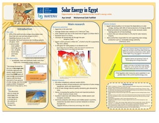 Resources
potential
Market
analysis
Policy
analysis
The solar radiation falling on the total area
of Egypt per one day is more than 30% of
the total world consumption of electricity
in 2012, which makes Egypt one of the
highest in the world in solar radiation. (US
energy information administration)
Egyptian policies are growing in favor of
encouraging solar energy production.
Egypt is not new in the field of solar energy
production, as the world’s first solar thermal
power station was built in Cairo in 1913 (Shouman &
Khattab, 2015).
If the Egyptian solar resources were exploited, it can
greatly help in the current world energy crisis. The solar radiation falling on the total area of
Egypt per one day is more than 30% of the total
world consumption of electricity in 2012, which
makes Egypt one of the highest in the world in
solar radiation.
Egyptian policies are growing in favor of
encouraging solar energy production.
Egypt is not new in the field of solar energy
production, as the world’s first solar thermal
power station was built in Cairo in 1913
(Shouman & Khattab, 2015).
If the Egyptian solar resources were exploited, it can
greatly help in the current world energy crisis.
Solar Energy in EgyptOpportunities to share a solution to the world’s energy crisis
Introduction
The crisis
• 87% of the world primary energy consumption was
fossil fuel (oil, coal and natural gas) in 2012,
depleting (Gonzalez & Lucy, 2013)
• Generally, the fossil fuel prices are trending upwards.
(BP global , 2015)
The alternative
• Sustainable, clean and relatively lower costs than
fossil ones, renewable energy resources.
Aya Ismail Muhammad Zaki Fadillah
• Environmental
costs: global
warming, acid
rain, oil spells,
Ozone hole,
and many
other.
“The energy received by
the sun in one single year,
if entirely captured and
stored, would represent
more than 6 000 years of
total energy consumption.
Capture and distribute
one tenth of one percent
of solar energy, and the energy
supply problem disappears”
(International Energy Agency, 2011)
Main research
Resources potential
• Egypt lies in the solar belt.
• Average Global solar radiation of 5-7 KW.hr/m
2
/day.
• Solar radiation per day on the total Area of Egypt is 6 trillion KW.hr.
• Sunshine hours 9-11 hours.
• Less than 20 cloudy days all through the year.
(Mogahed, 2002)
• Egypt’s area is around 1 million Km
2
, of which only 6% is populated,
the rest is desert.
• A vast space for solar projects is no obstacle at all.
Market Analysis
• 90 million inhabitants national market (2015) .
• Growing numbers of local producers and importers of solar energy
equipment, parts and requirements.
• A list of solar energy industry quality standards, gets elevated by
time.
• Hence, increasing the quality of local and imported products.
( Khalil, Mubarak, & Kaseb, 2010)
• Excellent trade lines with fellow African, middle eastern and
European countries.
• Electricity networks with African and middle eastern countries,
researches has been done to connect networks to Greece
(Europe) too.
(Egyptian Ministry of Electricity and Energy, 2011-2012).
References
WATENV
Egypt
This document
aims to study the
advantages that
make Egypt play
a strong role in
the solution of
the world’s
energy crisis.
Theoretical potential of energy reserves
Source: National Petroleum Council, 2007 after Craig, Cunningham
and Saigo
Annual global energy
consumption by humansOil
Gas
Coal
Uranium
Annual solar energy
Hydro
Wind
Photosynthesis
Source: Boden, T.A., Marland, G., and Andres R.J. (2015). Global, regional and
national fossil CO2 emissions. Carbon Dioxide information Analysis center
MillionmetrictonsofCarbon Policies Analysis
• Egypt’s General policy is to increase the dependency on solar
energy, starting with 20% of total production of energy by 2020.
• Market promotion by mandatory use of solar domestic water
heating policy for all new buildings.
• Customs fees are reduced down to 3% only for solar industry
imports.
• Many authorities responsible for and supporting solar energy
production such as: renewable energy authority.
(Patlitzianas, 2011)
Egypt’s Solar Atlas annual KWH/m
2
, white color represents populated areas
and unsuitable areas for solar projects like high slopes
Source: Boden, T.A., Marland, G., and Andres R.J. (2015). Global, regional and national fossil CO2 emissions. Carbon
Dioxide information Analysis center
Sourcehttp://static.progressivemediagroup.com/u
ploads/imagelibrary/nri/power/projects/Letsatsi%
20power%20plant/1-image-letsatsi-lead.jpg
*Khalil, A., Mubarak, A., & Kaseb, S. (2010). Road map for renewable energy research and development.
Journal of Advanced Research -Cairo University, 29-38.
*BP global . (2015, June). BP (British Petroleum) Statistical Review of World Energy. Retrieved 1 2016,
from Bp Global: http://www.bp.com/content/dam/bp/pdf/energy-economics/statistical-review-2015/bp-
statistical-review-of-world-energy-2015-full-report.pdf
*Egyptian Ministry of Electricity and Energy. (2011-2012). Egyptian Electricity Holding Company annual
report.
*Gonzalez, M., & Lucy, M. (2013, 10 24). Fossil Fuels Dominate Primary Energy Consumption. Retrieved 1
2016, from WorldWatch institute: http://www.worldwatch.org/fossil-fuels-dominate-primary-energy-
consumption-1
*International Energy Agency. (2011). Solar Energy perspectives. Paris.
*Mogahed, M. (2002). Resources of energy in Egypt and the horizons of thier development. Cairo:
Academic Library.
*Patlitzianas, K. D. (2011). Solar energy in Egypt: Significant business opportunities. elsevier, 2305-2311.
*Shouman , E. R., & Khattab, N. M. (2015). Future economic of concentrating solarpower (CSP) fo
relectricity generation in Egypt. Renewable and Sustainable Energy Reviews, 1119–1127.
*US energy information administration. (n.d.). International Energy Statistics . Retrieved 2016, from EIA:
http://www.eia.gov/cfapps/ipdbproject/IEDIndex3.cfm?tid=44&pid=44&aid=2
 